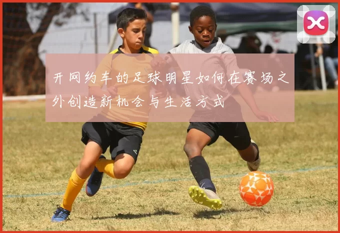 开网约车的足球明星如何在赛场之外创造新机会与生活方式