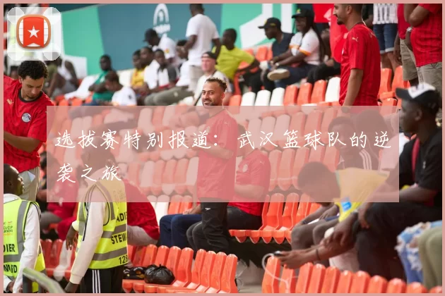 选拔赛特别报道：武汉篮球队的逆袭之旅