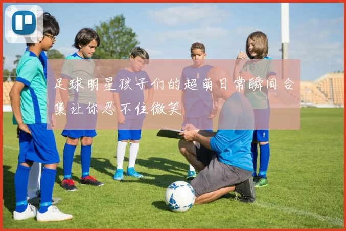 足球明星孩子们的超萌日常瞬间合集让你忍不住微笑