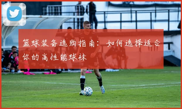 篮球装备选购指南：如何选择适合你的高性能球袜