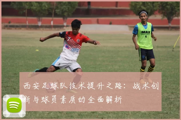 西安足球队技术提升之路：战术创新与球员素质的全面解析