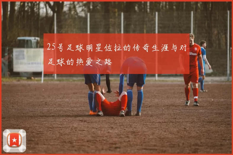 25号足球明星佐拉的传奇生涯与对足球的热爱之路