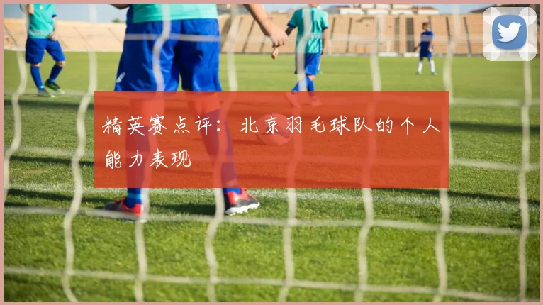 精英赛点评：北京羽毛球队的个人能力表现