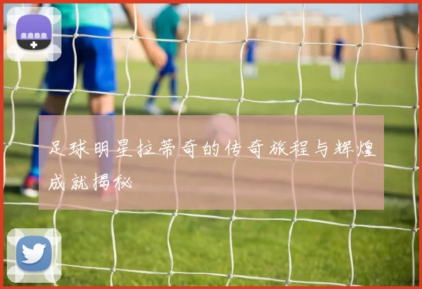 足球明星拉蒂奇的传奇旅程与辉煌成就揭秘