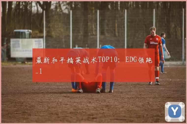 最新和平精英战术TOP10：EDG领跑_1