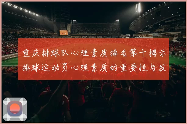 重庆排球队心理素质排名第十揭示排球运动员心理素质的重要性与发展潜力